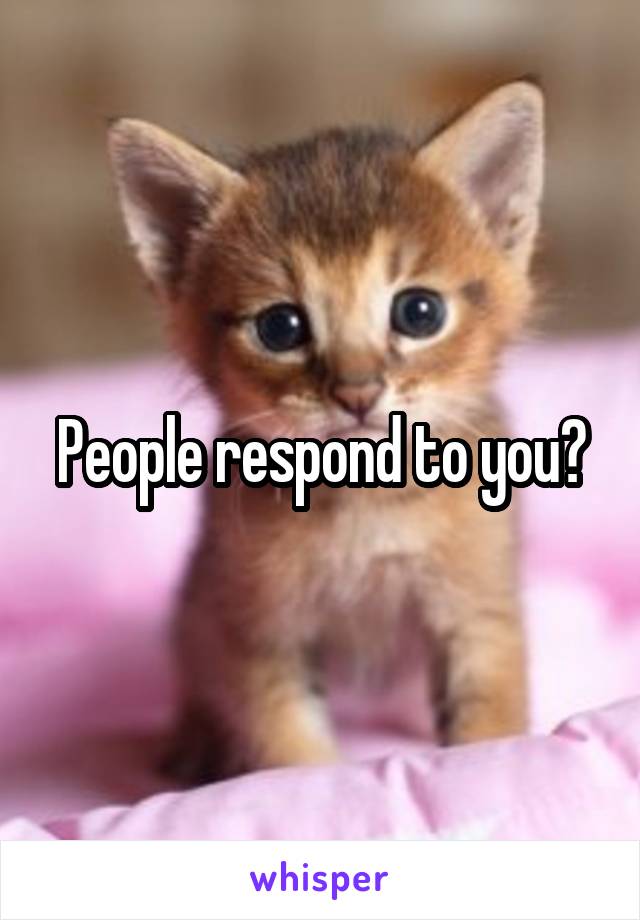 People respond to you?