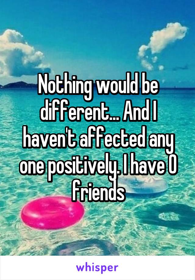 Nothing would be different... And I haven't affected any one positively. I have 0 friends