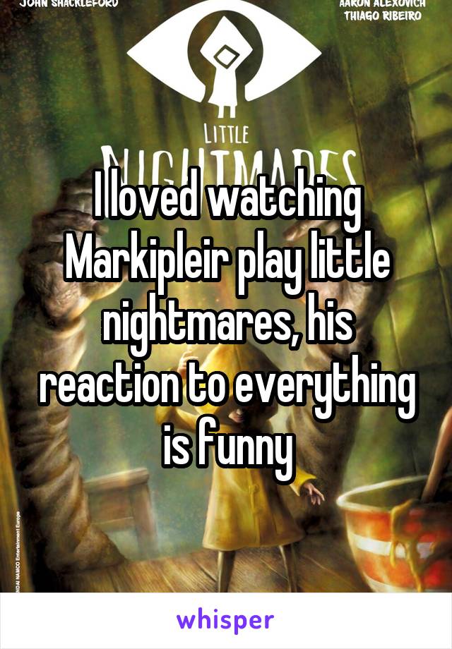 I loved watching Markipleir play little nightmares, his reaction to everything is funny
