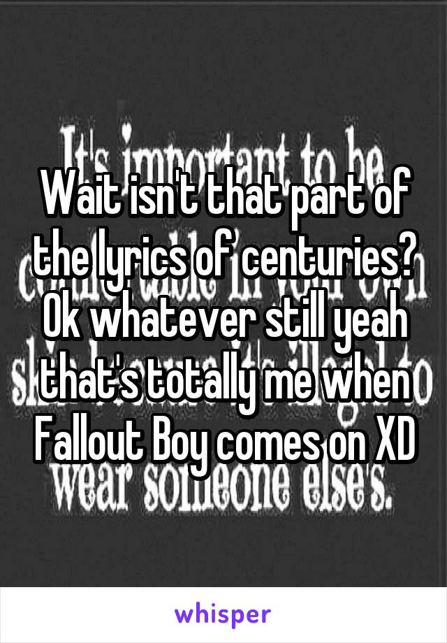Wait isn't that part of the lyrics of centuries?
Ok whatever still yeah that's totally me when Fallout Boy comes on XD