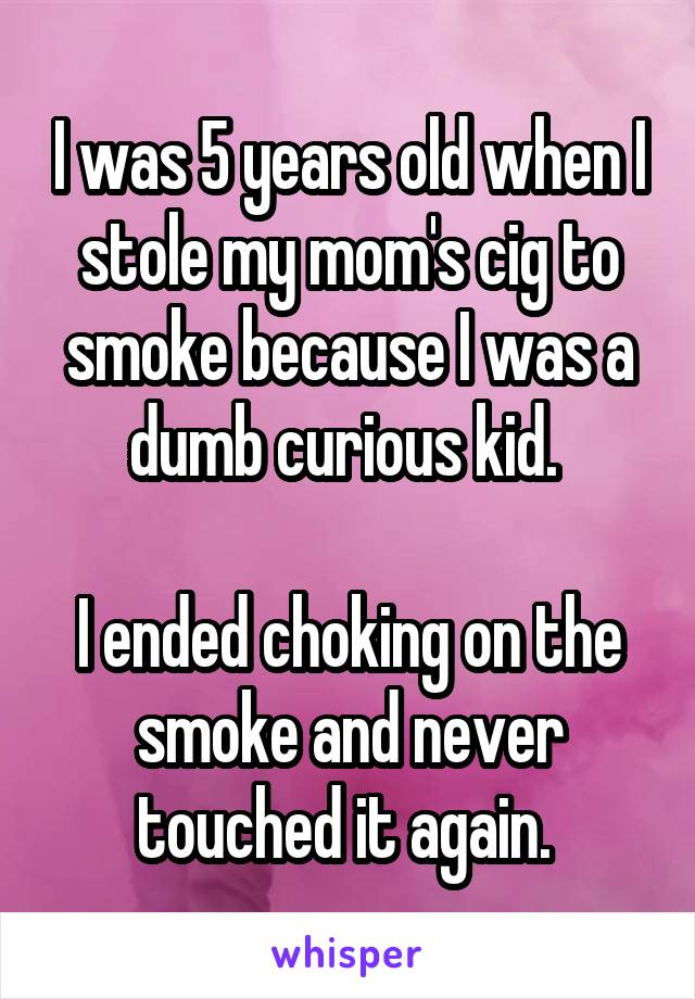 I was 5 years old when I stole my mom's cig to smoke because I was a dumb curious kid. 

I ended choking on the smoke and never touched it again. 