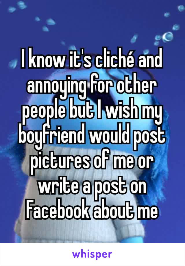 I know it's cliché and annoying for other people but I wish my boyfriend would post pictures of me or write a post on Facebook about me