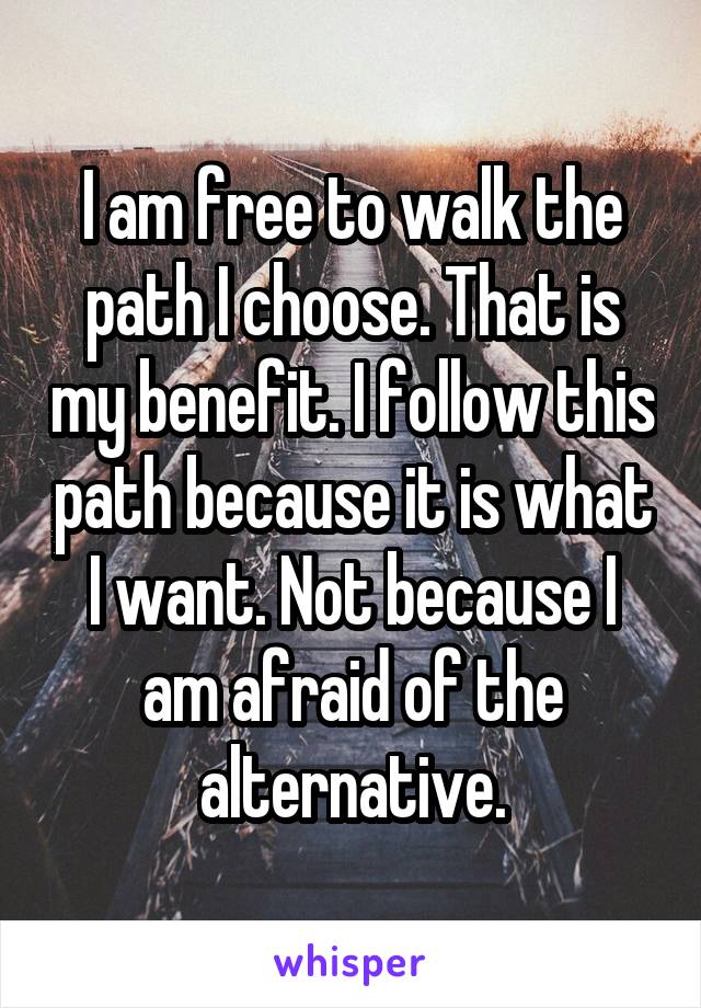 I am free to walk the path I choose. That is my benefit. I follow this path because it is what I want. Not because I am afraid of the alternative.