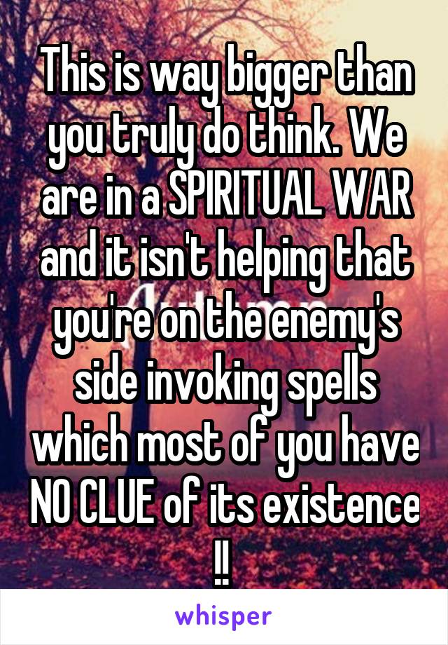 This is way bigger than you truly do think. We are in a SPIRITUAL WAR and it isn't helping that you're on the enemy's side invoking spells which most of you have NO CLUE of its existence !! 