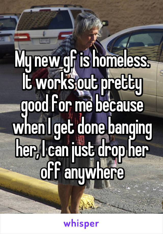 My new gf is homeless.
It works out pretty good for me because when I get done banging her, I can just drop her off anywhere