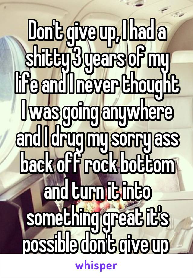 Don't give up, I had a shitty 3 years of my life and I never thought I was going anywhere and I drug my sorry ass back off rock bottom and turn it into something great it's possible don't give up 