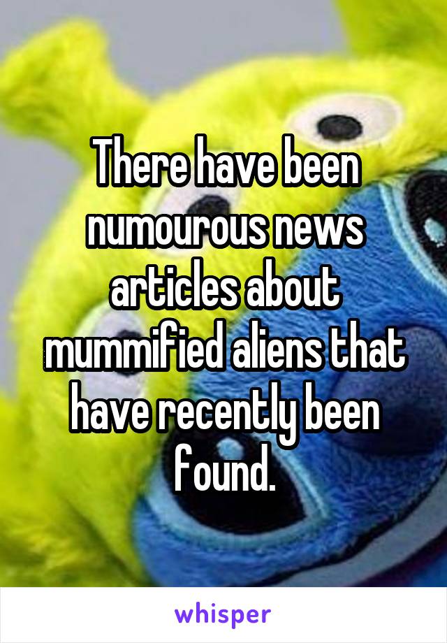 There have been numourous news articles about mummified aliens that have recently been found.