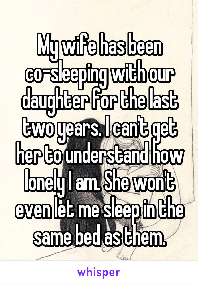 My wife has been co-sleeping with our daughter for the last two years. I can't get her to understand how lonely I am. She won't even let me sleep in the same bed as them.