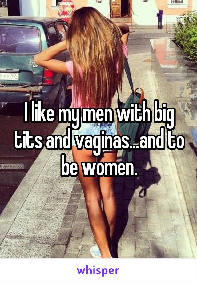 I like my men with big tits and vaginas...and to be women.