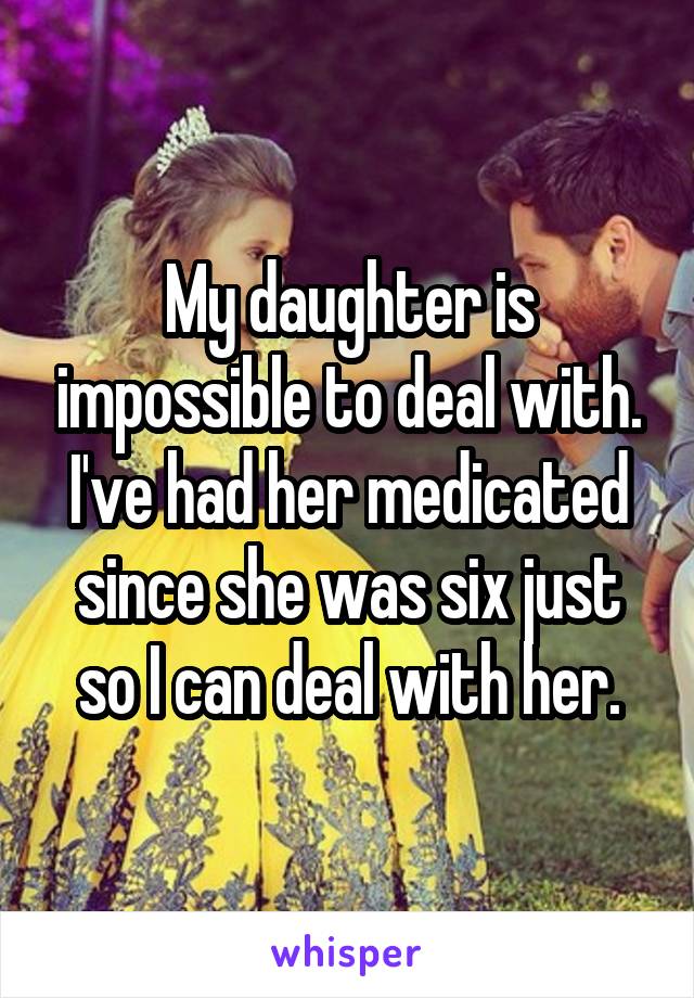 My daughter is impossible to deal with. I've had her medicated since she was six just so I can deal with her.