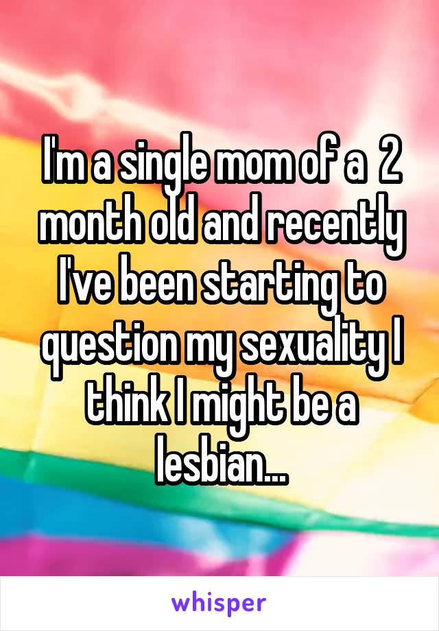 I'm a single mom of a  2 month old and recently I've been starting to question my sexuality I think I might be a lesbian...
