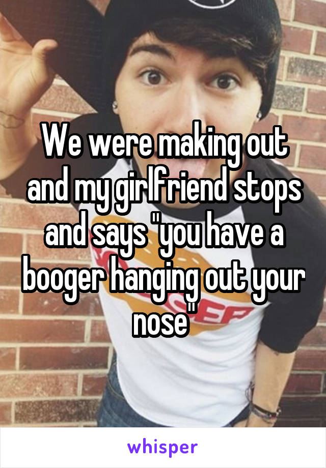 We were making out and my girlfriend stops and says "you have a booger hanging out your nose"