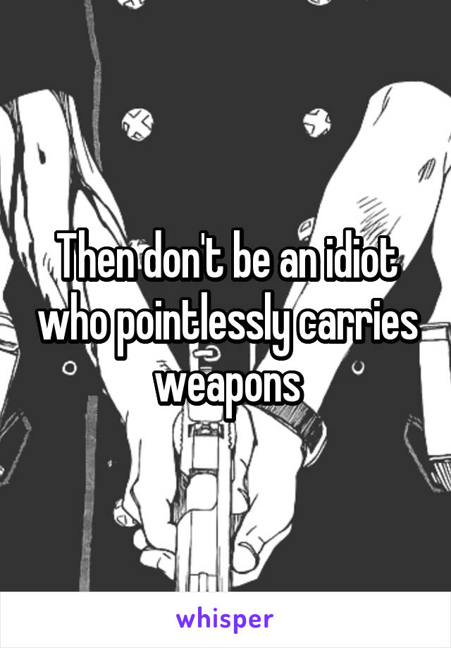 Then don't be an idiot who pointlessly carries weapons