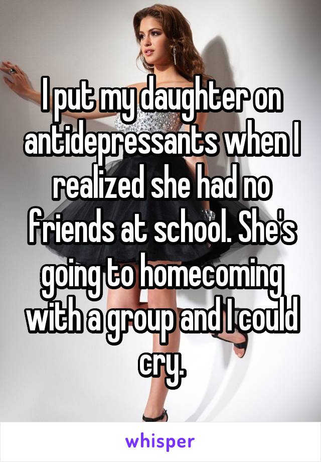 I put my daughter on antidepressants when I realized she had no friends at school. She's going to homecoming with a group and I could cry.