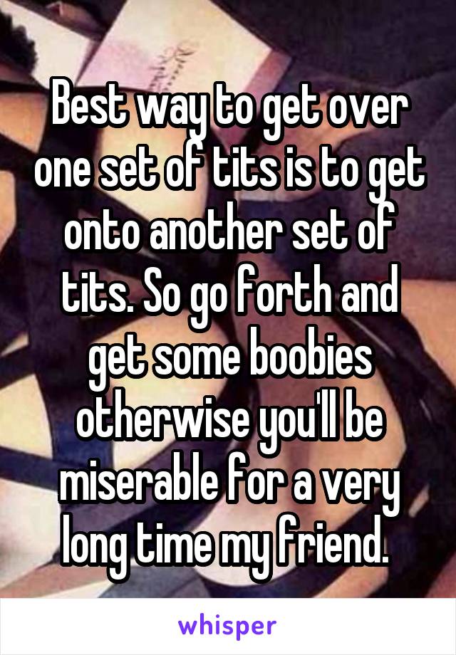 Best way to get over one set of tits is to get onto another set of tits. So go forth and get some boobies otherwise you'll be miserable for a very long time my friend. 