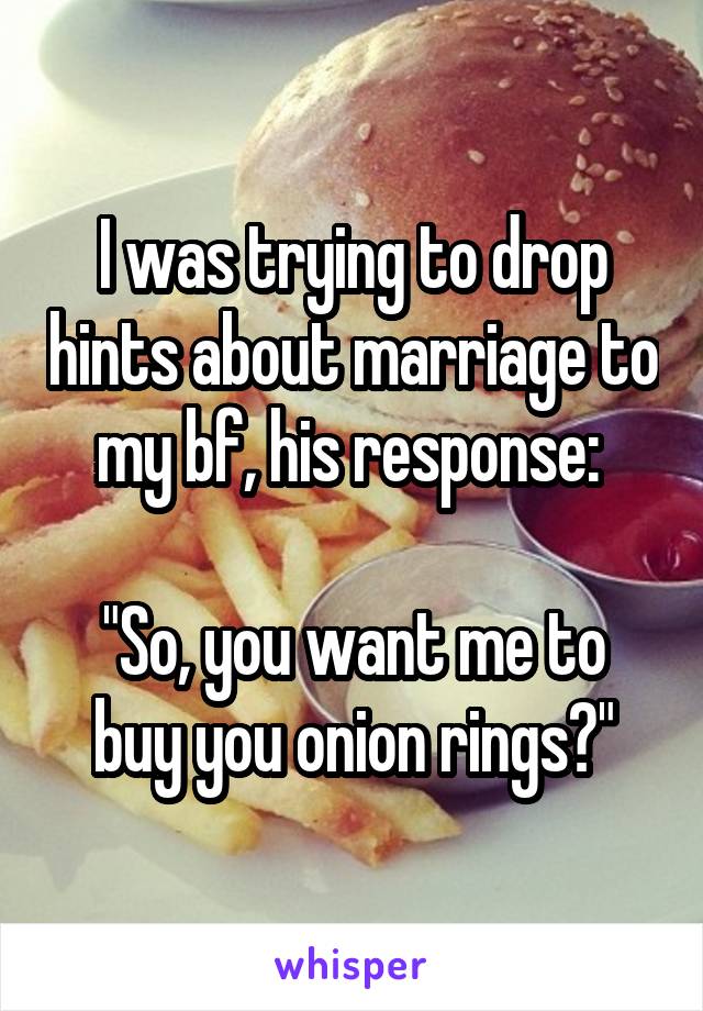I was trying to drop hints about marriage to my bf, his response: 

"So, you want me to buy you onion rings?"