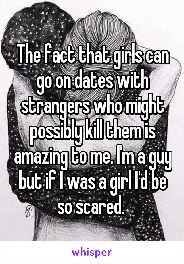 The fact that girls can go on dates with strangers who might possibly kill them is amazing to me. I'm a guy but if I was a girl I'd be so scared. 