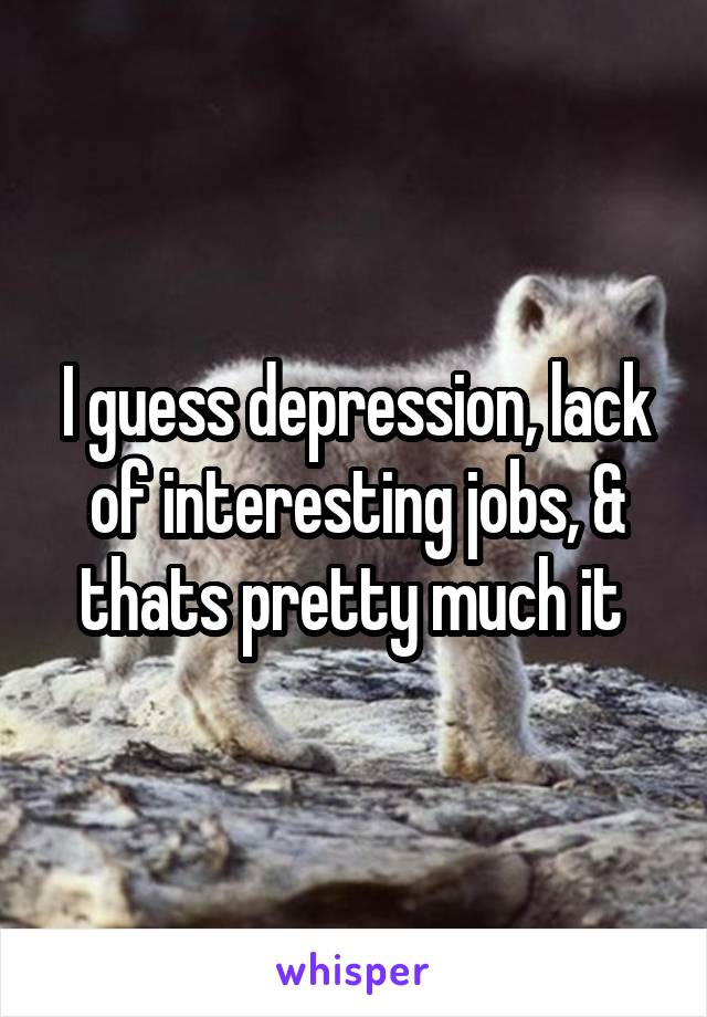 I guess depression, lack of interesting jobs, & thats pretty much it 