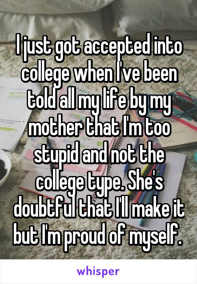 I just got accepted into college when I've been told all my life by my mother that I'm too stupid and not the college type. She's doubtful that I'll make it but I'm proud of myself. 