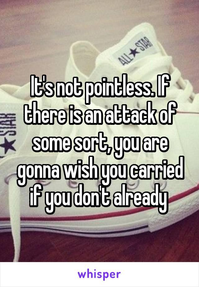 It's not pointless. If there is an attack of some sort, you are gonna wish you carried if you don't already 