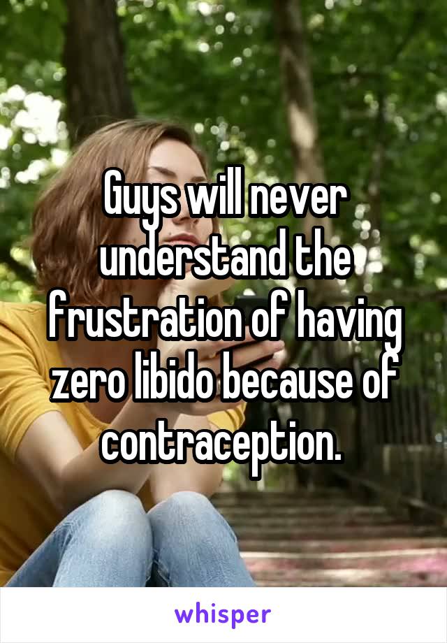Guys will never understand the frustration of having zero libido because of contraception. 