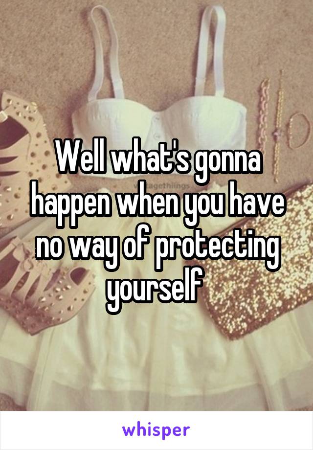 Well what's gonna happen when you have no way of protecting yourself 