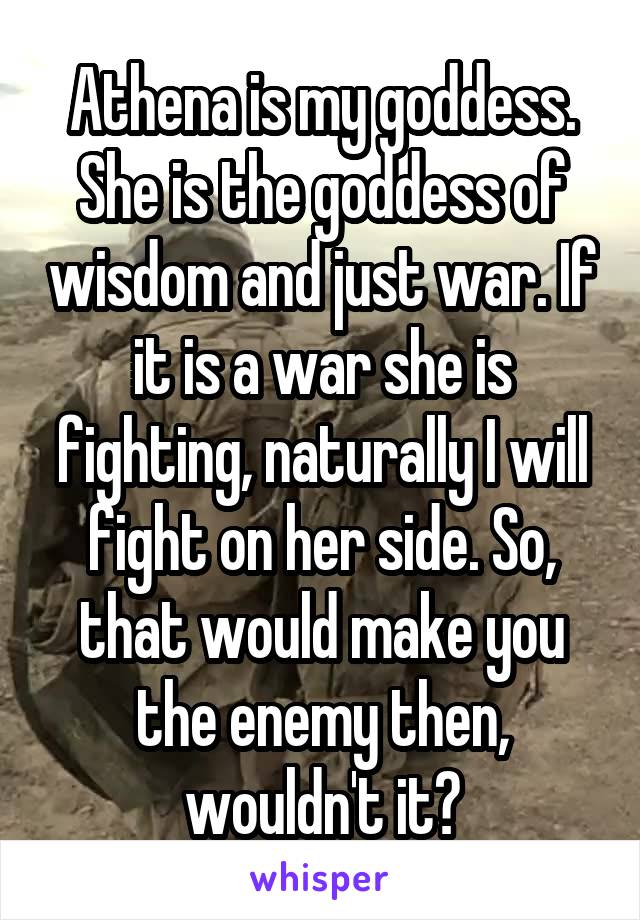 Athena is my goddess. She is the goddess of wisdom and just war. If it is a war she is fighting, naturally I will fight on her side. So, that would make you the enemy then, wouldn't it?