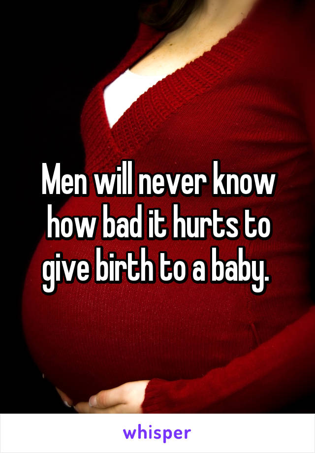 Men will never know how bad it hurts to give birth to a baby. 