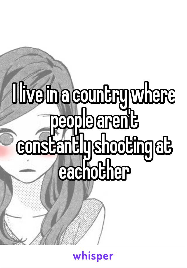 I live in a country where people aren't constantly shooting at eachother