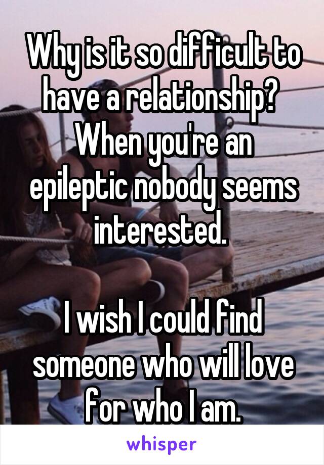 Why is it so difficult to have a relationship? 
When you're an epileptic nobody seems interested. 

I wish I could find someone who will love for who I am.