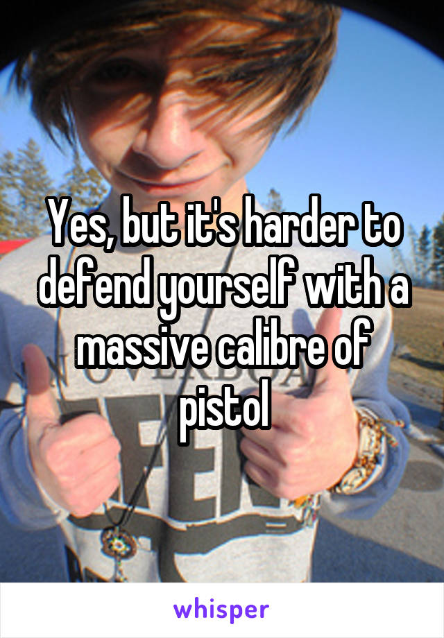 Yes, but it's harder to defend yourself with a massive calibre of pistol