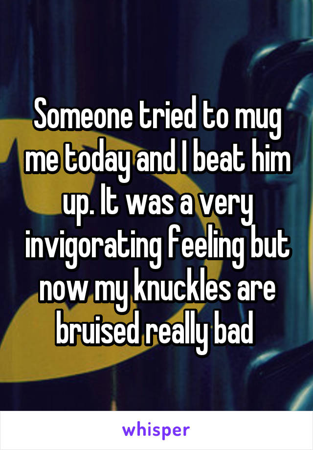 Someone tried to mug me today and I beat him up. It was a very invigorating feeling but now my knuckles are bruised really bad 