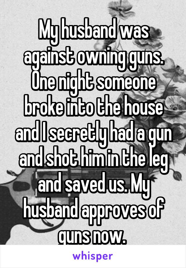 My husband was against owning guns. One night someone broke into the house and I secretly had a gun and shot him in the leg and saved us. My husband approves of guns now. 
