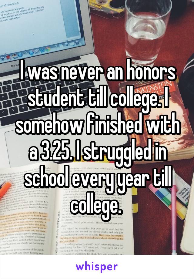 I was never an honors student till college. I somehow finished with a 3.25. I struggled in school every year till college. 