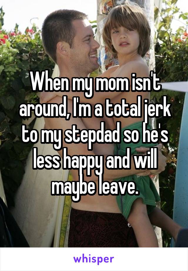 When my mom isn't around, I'm a total jerk to my stepdad so he's less happy and will maybe leave.