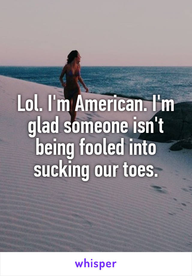 Lol. I'm American. I'm glad someone isn't being fooled into sucking our toes.