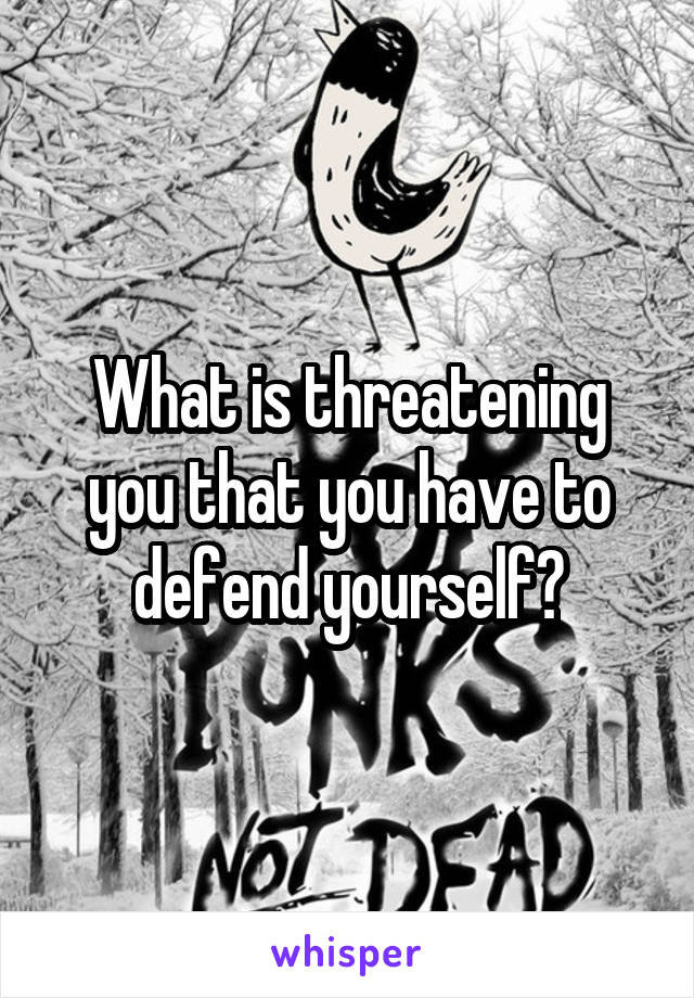 What is threatening you that you have to defend yourself?