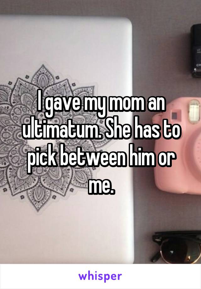 I gave my mom an ultimatum. She has to pick between him or me.