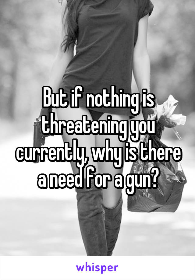 But if nothing is threatening you currently, why is there a need for a gun?