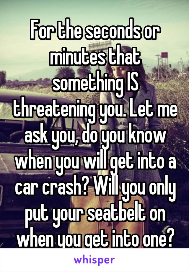 For the seconds or minutes that something IS threatening you. Let me ask you, do you know when you will get into a car crash? Will you only put your seatbelt on when you get into one?