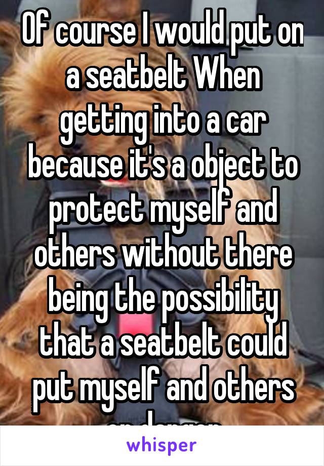 Of course I would put on a seatbelt When getting into a car because it's a object to protect myself and others without there being the possibility that a seatbelt could put myself and others on danger