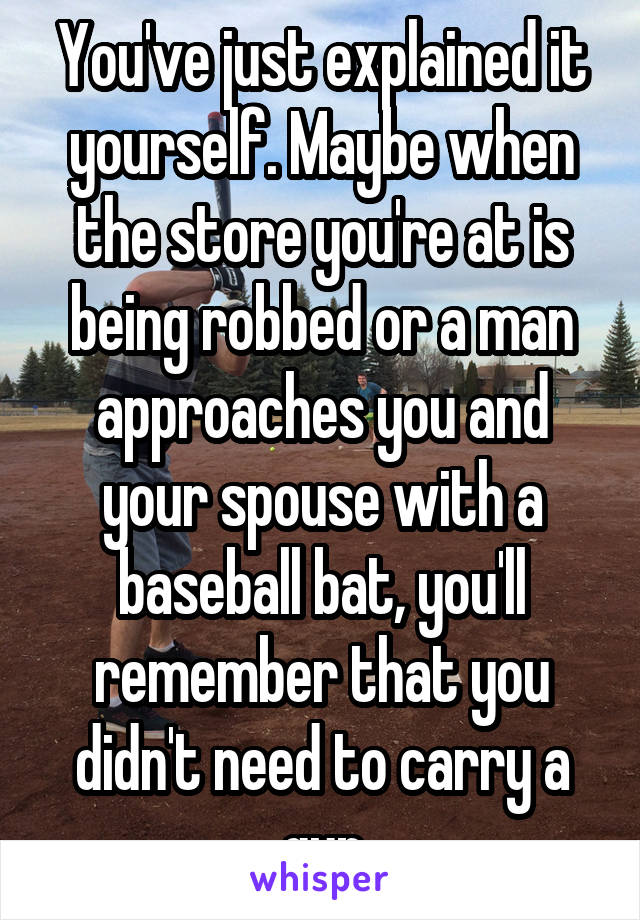 You've just explained it yourself. Maybe when the store you're at is being robbed or a man approaches you and your spouse with a baseball bat, you'll remember that you didn't need to carry a gun