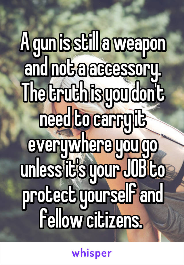  A gun is still a weapon and not a accessory.
The truth is you don't need to carry it everywhere you go unless it's your JOB to protect yourself and fellow citizens. 