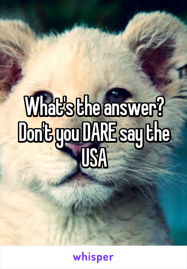 What's the answer? Don't you DARE say the USA