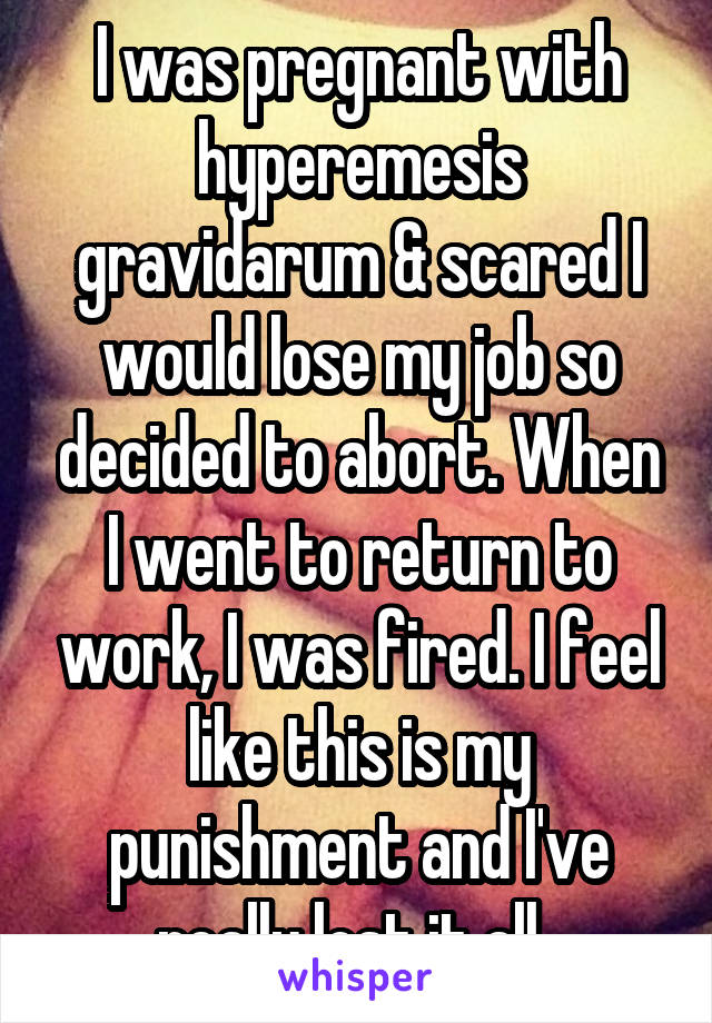 I was pregnant with hyperemesis gravidarum & scared I would lose my job so decided to abort. When I went to return to work, I was fired. I feel like this is my punishment and I've really lost it all. 