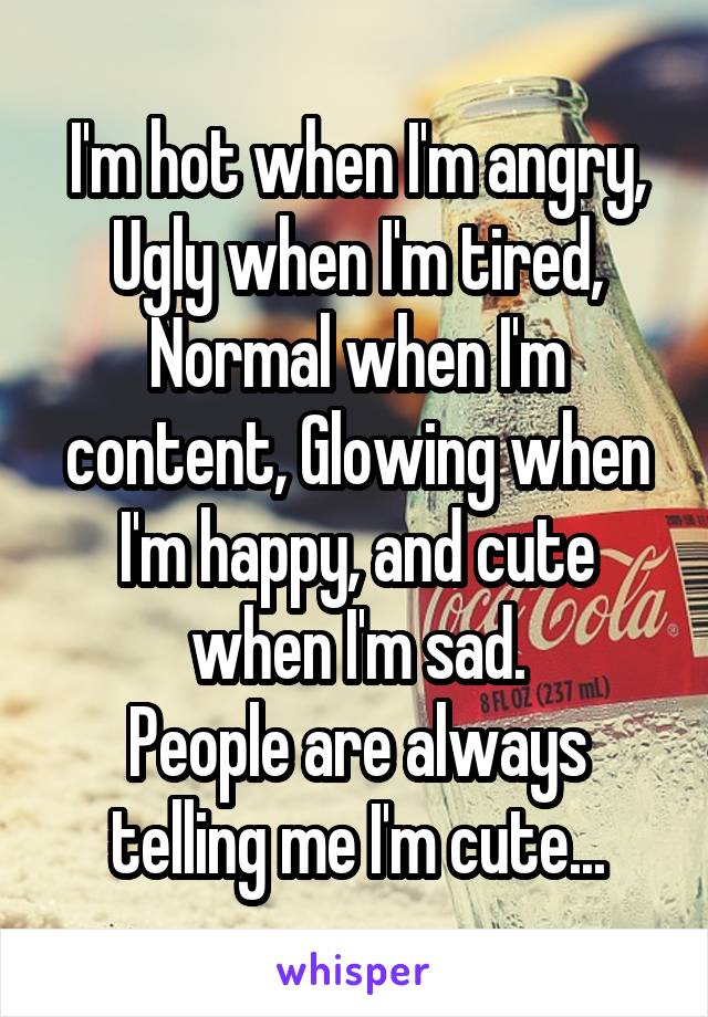 I'm hot when I'm angry, Ugly when I'm tired, Normal when I'm content, Glowing when I'm happy, and cute when I'm sad.
People are always telling me I'm cute...