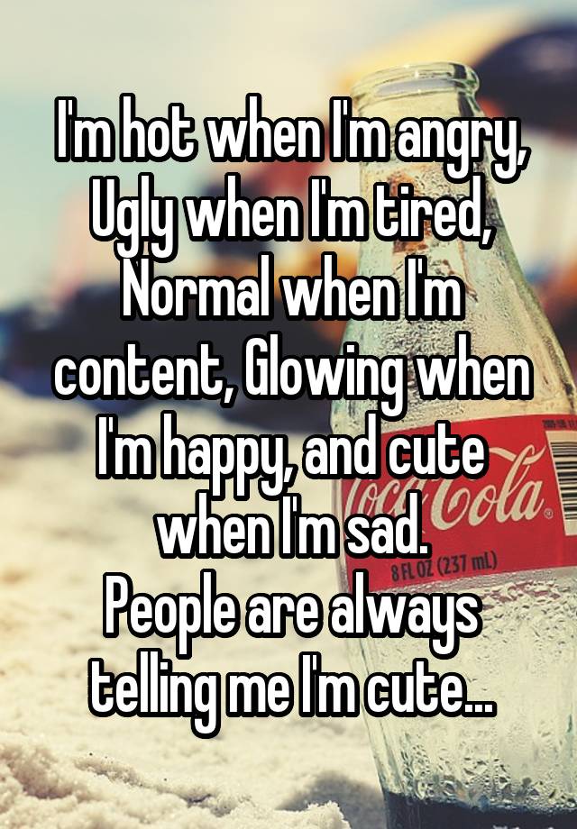 I'm hot when I'm angry, Ugly when I'm tired, Normal when I'm content, Glowing when I'm happy, and cute when I'm sad.
People are always telling me I'm cute...