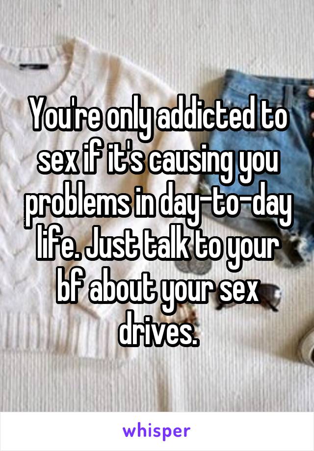 You're only addicted to sex if it's causing you problems in day-to-day life. Just talk to your bf about your sex drives.