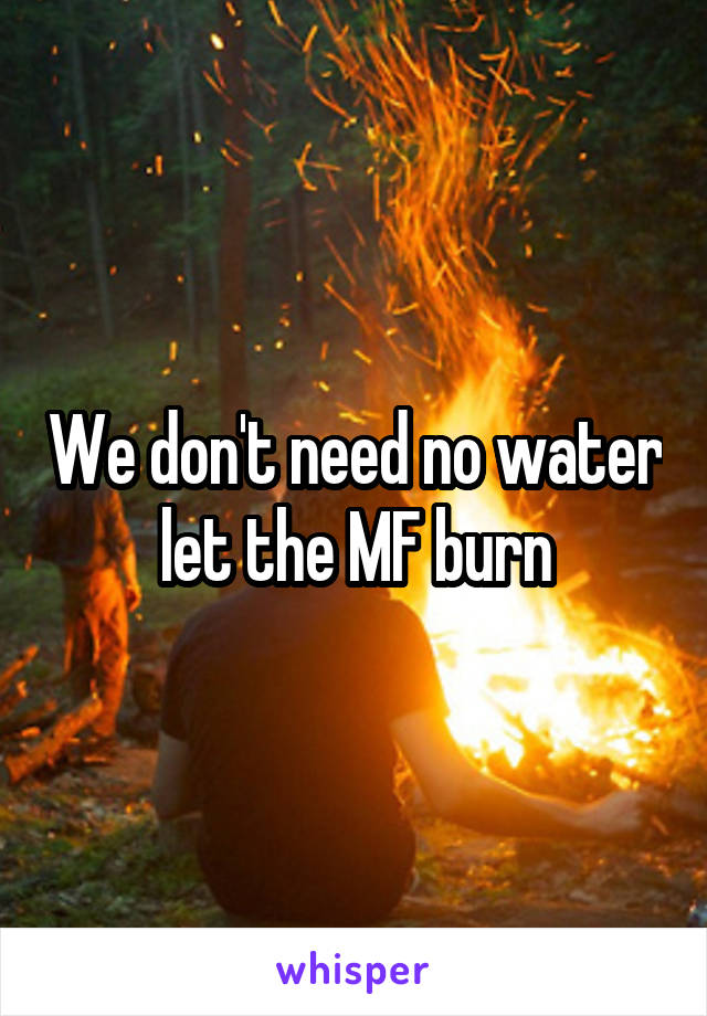 We don't need no water let the MF burn