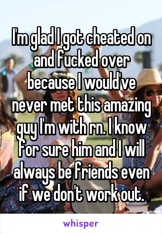 I'm glad I got cheated on and fucked over because I would've never met this amazing guy I'm with rn. I know for sure him and I will always be friends even if we don't work out.